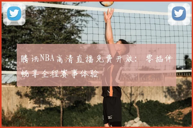 腾讯NBA高清直播免费开放：零插件畅享全程赛事体验