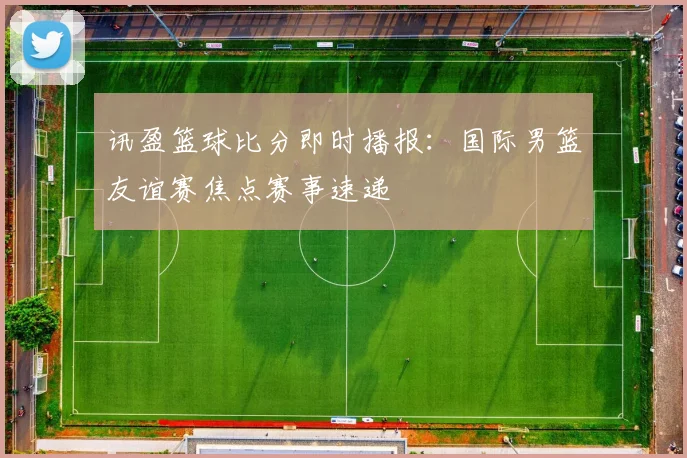 讯盈篮球比分即时播报：国际男篮友谊赛焦点赛事速递