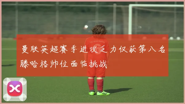 曼联英超赛季进攻乏力仅获第八名滕哈格帅位面临挑战