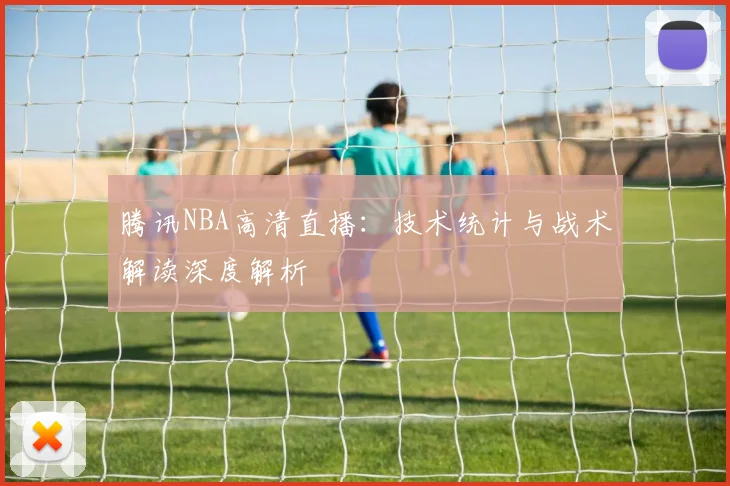 腾讯NBA高清直播：技术统计与战术解读深度解析