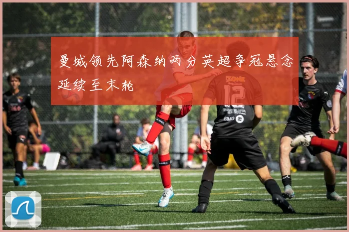 曼城领先阿森纳两分英超争冠悬念延续至末轮