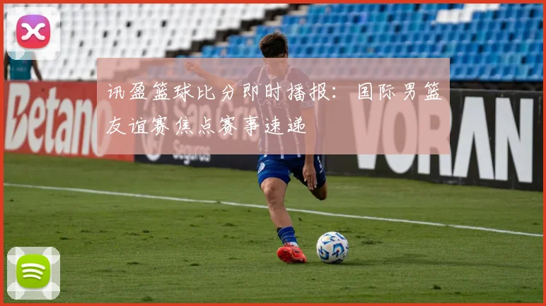 讯盈篮球比分即时播报：国际男篮友谊赛焦点赛事速递